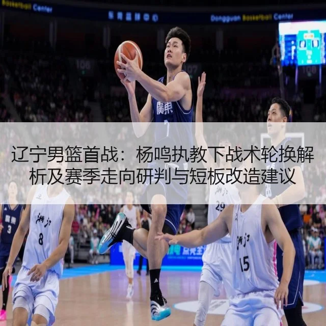 辽宁男篮首战：杨鸣执教下战术轮换解析及赛季走向研判与短板改造建议