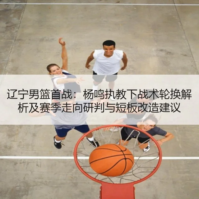 辽宁男篮首战：杨鸣执教下战术轮换解析及赛季走向研判与短板改造建议（kaiyun.com）